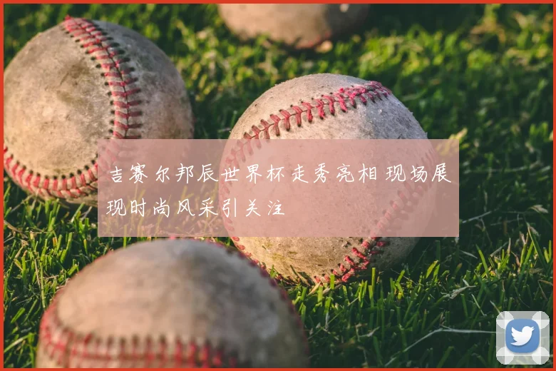 吉赛尔邦辰世界杯走秀亮相 现场展现时尚风采引关注