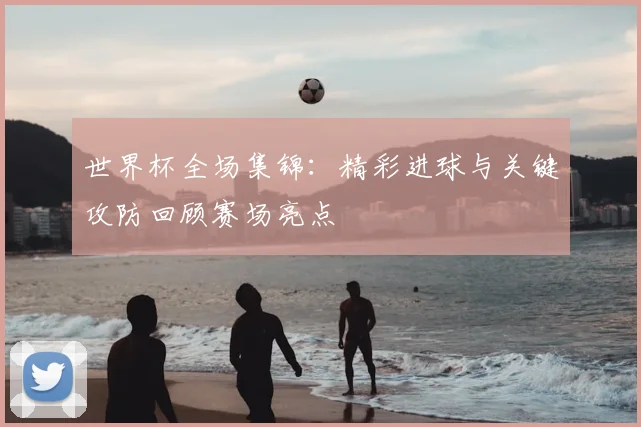世界杯全场集锦：精彩进球与关键攻防回顾赛场亮点