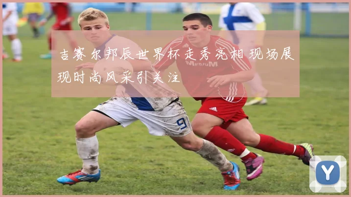 吉赛尔邦辰世界杯走秀亮相 现场展现时尚风采引关注