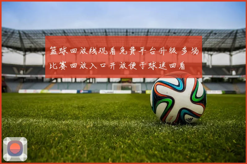 篮球回放线观看免费平台升级 多场比赛回放入口开放便于球迷回看