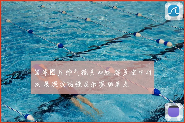 篮球图片帅气镜头回顾 球员空中对抗 展现攻防强度和赛场看点