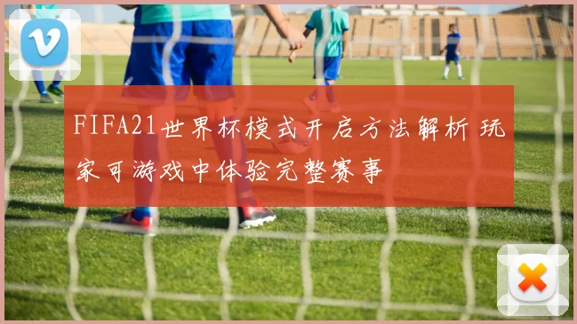 FIFA21世界杯模式开启方法解析 玩家可游戏中体验完整赛事